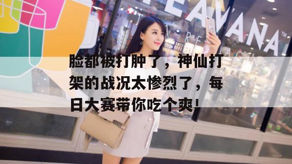 脸都被打肿了，神仙打架的战况太惨烈了，每日大赛带你吃个爽！
