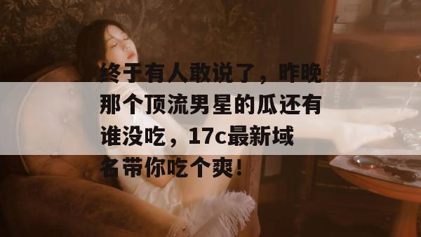 终于有人敢说了，昨晚那个顶流男星的瓜还有谁没吃，17c最新域名带你吃个爽！