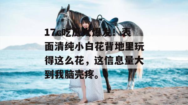 17c吃瓜大爆发！表面清纯小白花背地里玩得这么花，这信息量大到我脑壳疼。