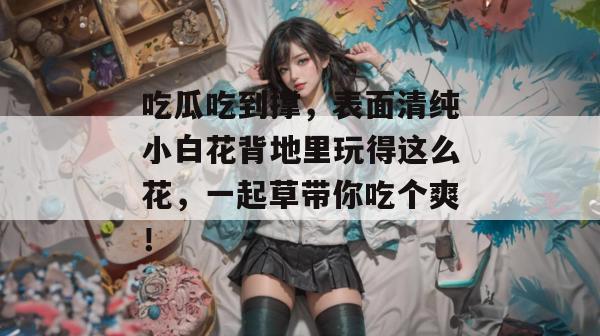 吃瓜吃到撑，表面清纯小白花背地里玩得这么花，一起草带你吃个爽！