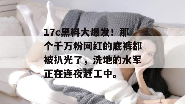 17c黑料大爆发！那个千万粉网红的底裤都被扒光了，洗地的水军正在连夜赶工中。