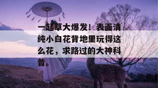 一起草大爆发!表面清纯小白花背地里玩得这么花,求路过的大神科普。 一起草大爆发!表面清纯小白花背地里玩得这么花,求路过的大神科普。