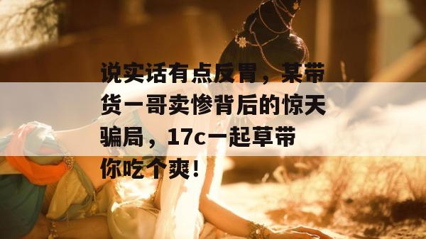 说实话有点反胃,某带货一哥卖惨背后的惊天骗局,17c一起草带你吃个爽! 说实话有点反胃,某带货一哥卖惨背后的惊天骗局,17c一起草带你吃个爽!