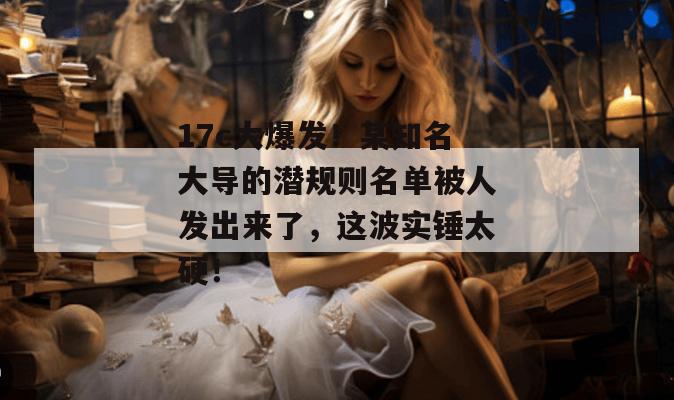 17c大爆发!某知名大导的潜规则名单被人发出来了,这波实锤太硬! 17c大爆发!某知名大导的潜规则名单被人发出来了,这波实锤太硬!