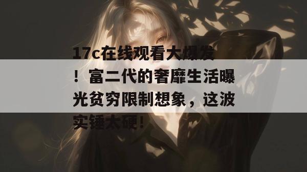 17c在线观看大爆发！富二代的奢靡生活曝光贫穷限制想象，这波实锤太硬！