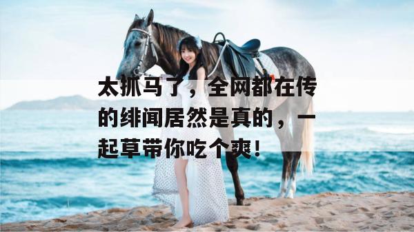 太抓马了,全网都在传的绯闻居然是真的,一起草带你吃个爽! 太抓马了,全网都在传的绯闻居然是真的,一起草带你吃个爽!