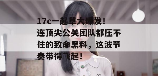 17c一起草大爆发!连顶尖公关团队都压不住的致命黑料,这波节奏带得飞起! 17c一起草大爆发!连顶尖公关团队都压不住的致命黑料,这波节奏带得飞起!