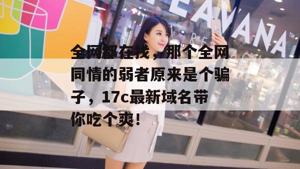 全网都在找，那个全网同情的弱者原来是个骗子，17c最新域名带你吃个爽！