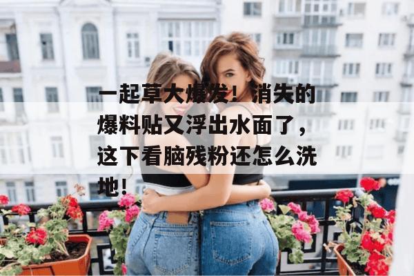一起草大爆发!消失的爆料贴又浮出水面了,这下看脑残粉还怎么洗地! 一起草大爆发!消失的爆料贴又浮出水面了,这下看脑残粉还怎么洗地!