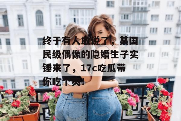 终于有人敢说了，某国民级偶像的隐婚生子实锤来了，17c吃瓜带你吃个爽！