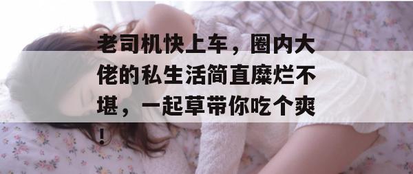 老司机快上车，圈内大佬的私生活简直糜烂不堪，一起草带你吃个爽！