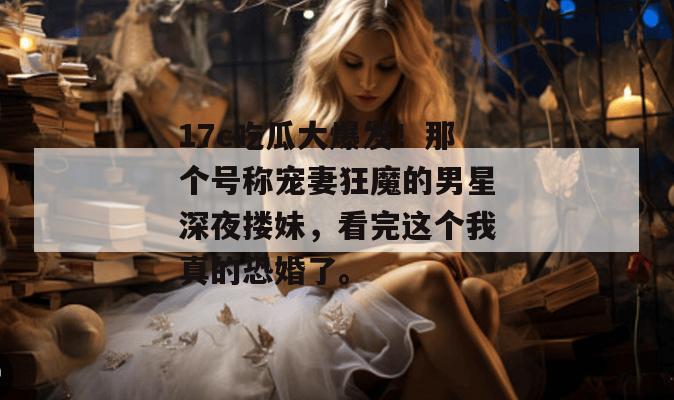 17c吃瓜大爆发！那个号称宠妻狂魔的男星深夜搂妹，看完这个我真的恐婚了。