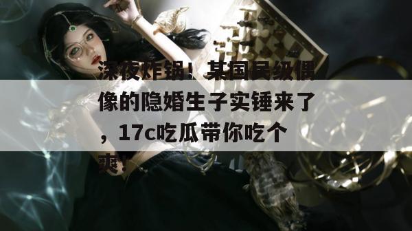 深夜炸锅！某国民级偶像的隐婚生子实锤来了，17c吃瓜带你吃个爽！