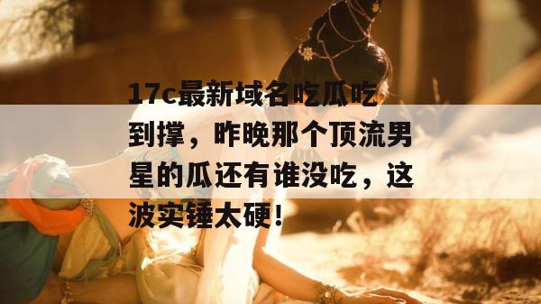 17c最新域名吃瓜吃到撑，昨晚那个顶流男星的瓜还有谁没吃，这波实锤太硬！