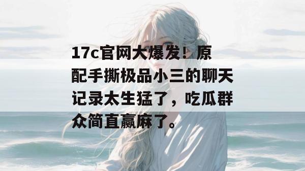 17c官网大爆发！原配手撕极品小三的聊天记录太生猛了，吃瓜群众简直赢麻了。