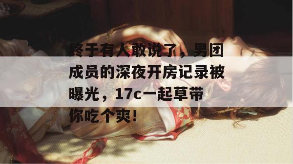 终于有人敢说了，男团成员的深夜开房记录被曝光，17c一起草带你吃个爽！